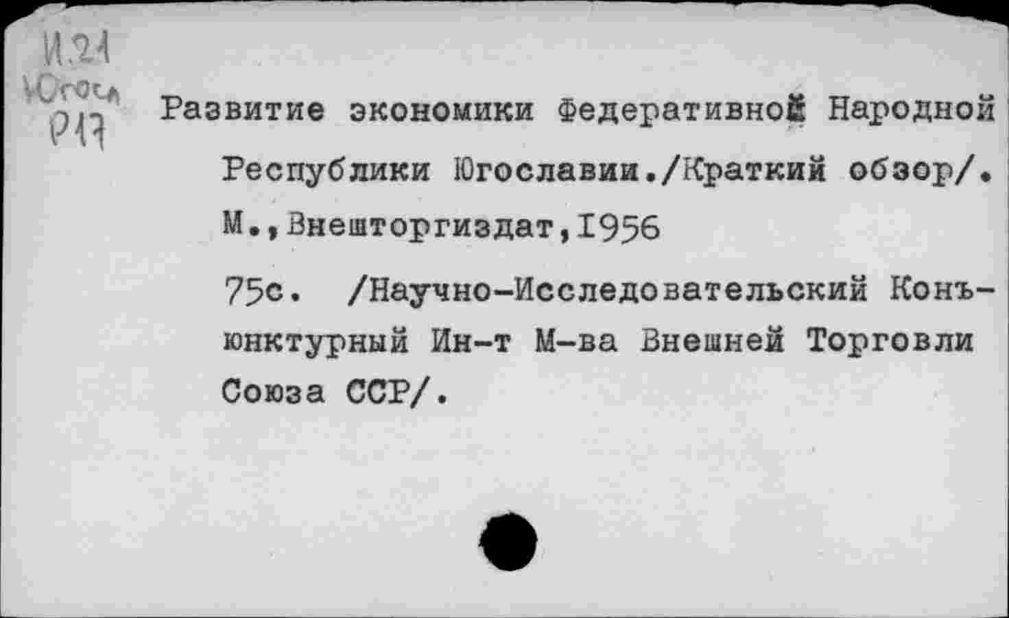 ﻿И14
УООЧ
Р44
Развитие экономики Федеративной Народной Республики Югославии./Краткий обзор/.
М.,Внешторгиздат,1956
75<з. /Научно-Исследовательский Конъюнктурный Ин-т М-ва Внешней Торговли Союза ССР/.